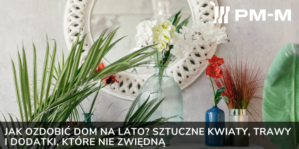 Jak ozdobić dom na lato? Sztuczne kwiaty, trawy i dodatki, które nie zwiędną
